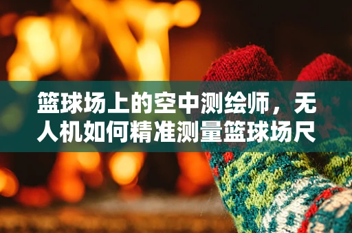 篮球场上的空中测绘师，无人机如何精准测量篮球场尺寸？