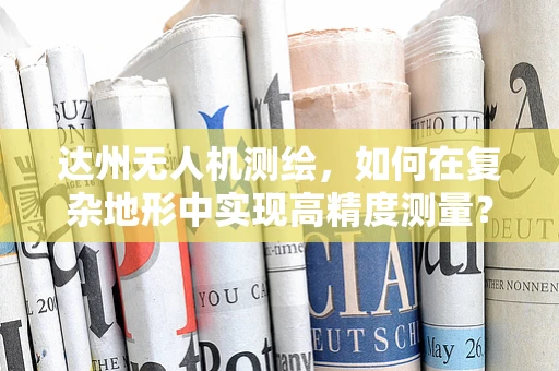 达州无人机测绘，如何在复杂地形中实现高精度测量？