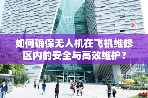 如何确保无人机在飞机维修区内的安全与高效维护？