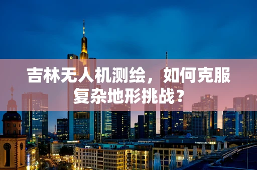 吉林无人机测绘，如何克服复杂地形挑战？