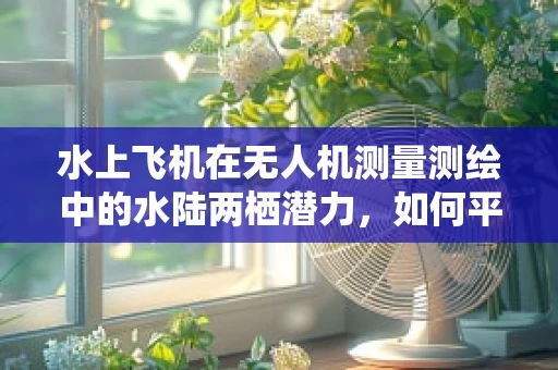 水上飞机在无人机测量测绘中的水陆两栖潜力，如何平衡与优化？