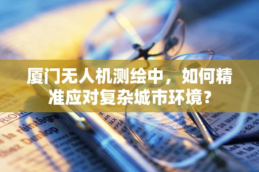 厦门无人机测绘中，如何精准应对复杂城市环境？