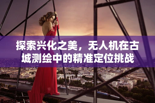 探索兴化之美，无人机在古城测绘中的精准定位挑战