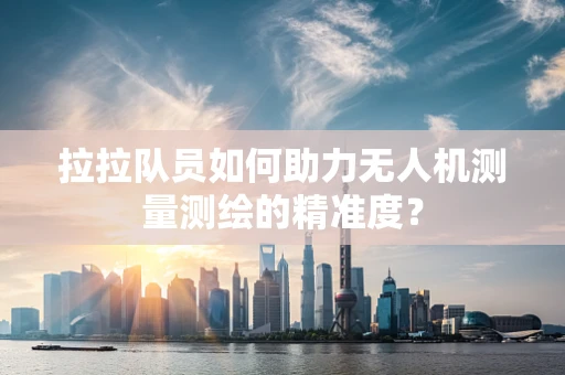 拉拉队员如何助力无人机测量测绘的精准度？