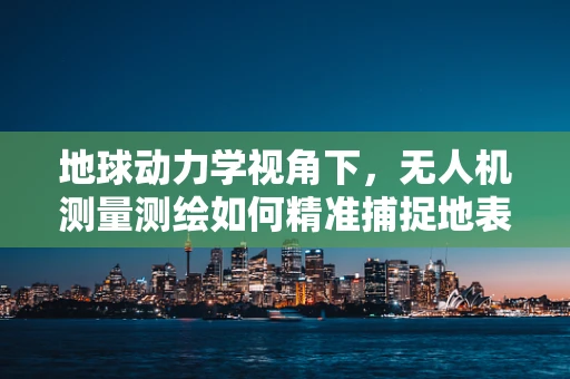 地球动力学视角下，无人机测量测绘如何精准捕捉地表微动？