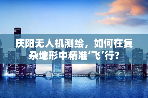 庆阳无人机测绘，如何在复杂地形中精准‘飞’行？