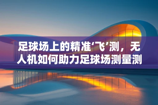 足球场上的精准‘飞’测，无人机如何助力足球场测量测绘？