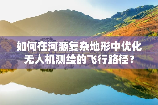 如何在河源复杂地形中优化无人机测绘的飞行路径？