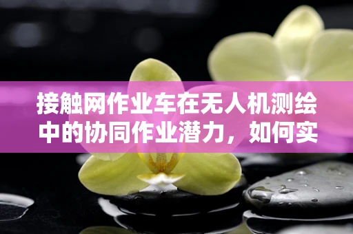 接触网作业车在无人机测绘中的协同作业潜力，如何实现高效、精准的测绘？