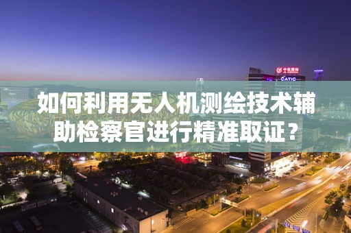 如何利用无人机测绘技术辅助检察官进行精准取证？