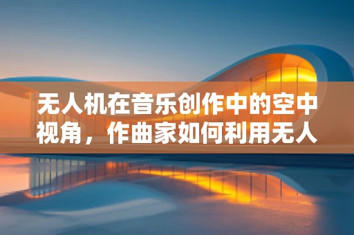 无人机在音乐创作中的空中视角，作曲家如何利用无人机测绘数据进行音乐创作？