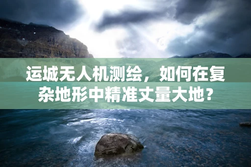 运城无人机测绘，如何在复杂地形中精准丈量大地？