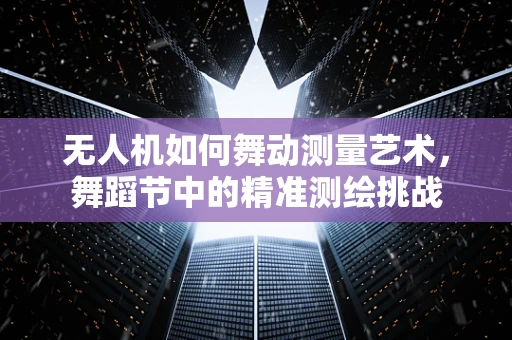 无人机如何舞动测量艺术，舞蹈节中的精准测绘挑战