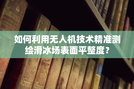 如何利用无人机技术精准测绘滑冰场表面平整度？