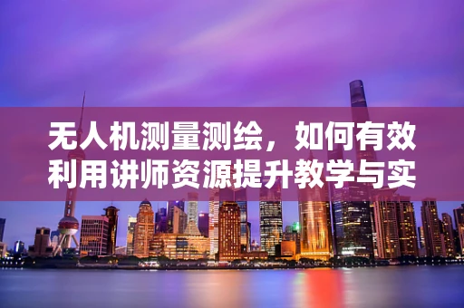 无人机测量测绘，如何有效利用讲师资源提升教学与实操效果？