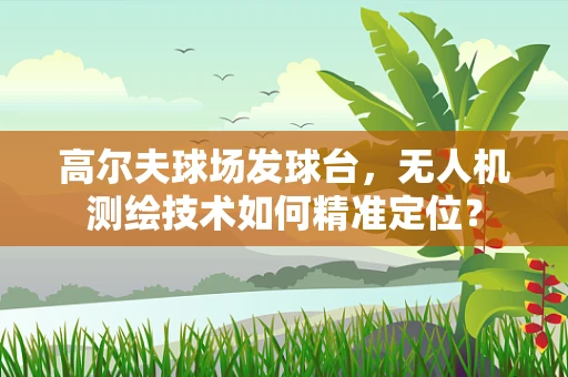 高尔夫球场发球台，无人机测绘技术如何精准定位？