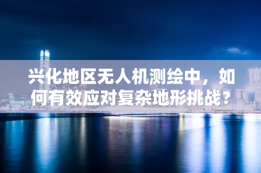 兴化地区无人机测绘中，如何有效应对复杂地形挑战？