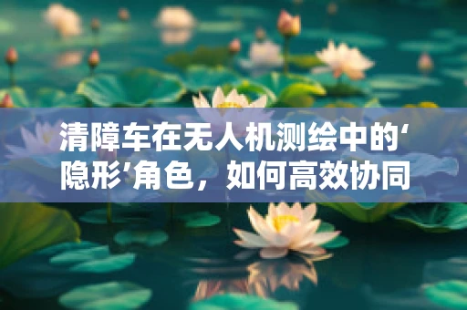 清障车在无人机测绘中的‘隐形’角色，如何高效协同提升测绘效率？
