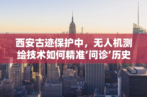 西安古迹保护中，无人机测绘技术如何精准‘问诊’历史遗迹？