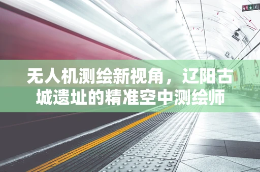 无人机测绘新视角，辽阳古城遗址的精准空中测绘师