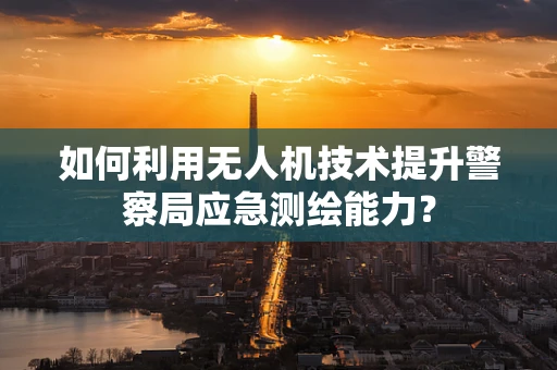 如何利用无人机技术提升警察局应急测绘能力？