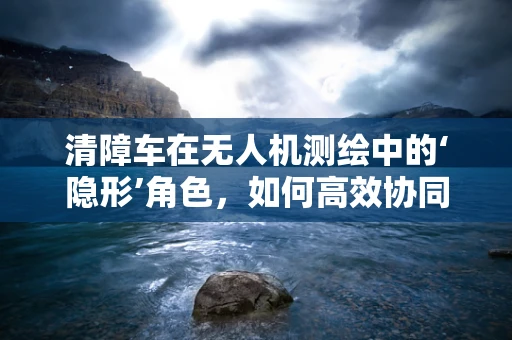 清障车在无人机测绘中的‘隐形’角色，如何高效协同提升作业效率？