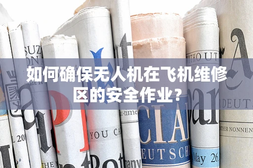 如何确保无人机在飞机维修区的安全作业？