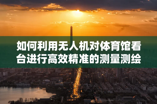 如何利用无人机对体育馆看台进行高效精准的测量测绘？