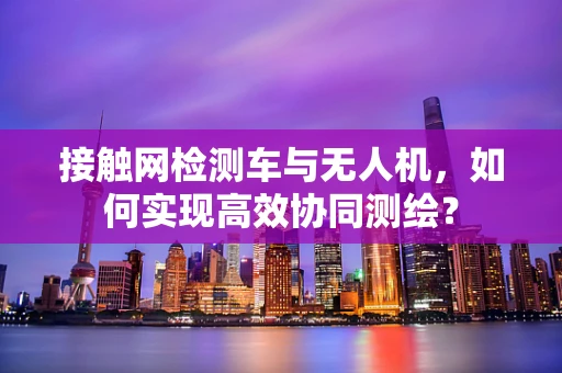 接触网检测车与无人机，如何实现高效协同测绘？