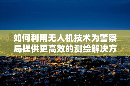 如何利用无人机技术为警察局提供更高效的测绘解决方案？