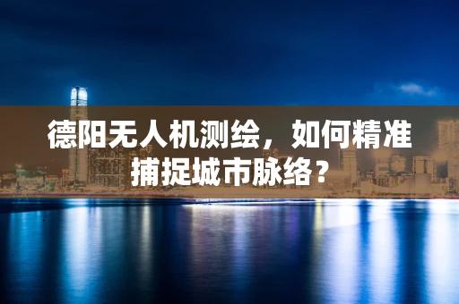 德阳无人机测绘，如何精准捕捉城市脉络？