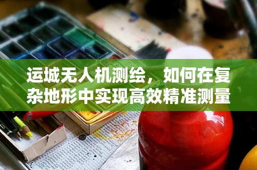 运城无人机测绘，如何在复杂地形中实现高效精准测量？