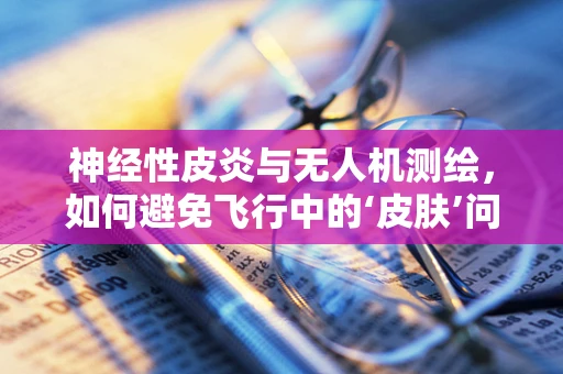 神经性皮炎与无人机测绘，如何避免飞行中的‘皮肤’问题？