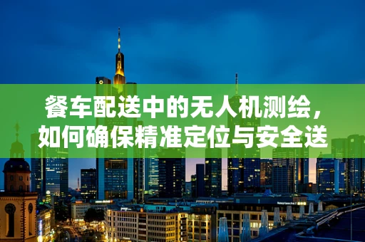 餐车配送中的无人机测绘，如何确保精准定位与安全送达？