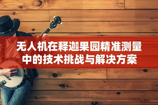 无人机在释迦果园精准测量中的技术挑战与解决方案