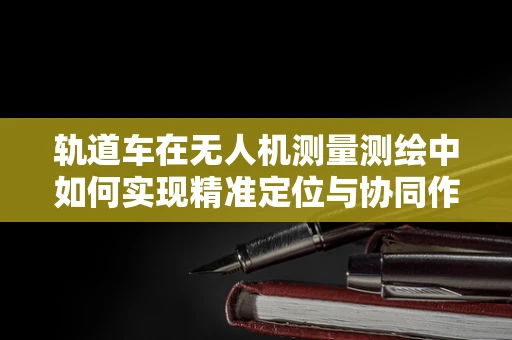 轨道车在无人机测量测绘中如何实现精准定位与协同作业？