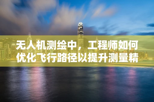 无人机测绘中，工程师如何优化飞行路径以提升测量精度？