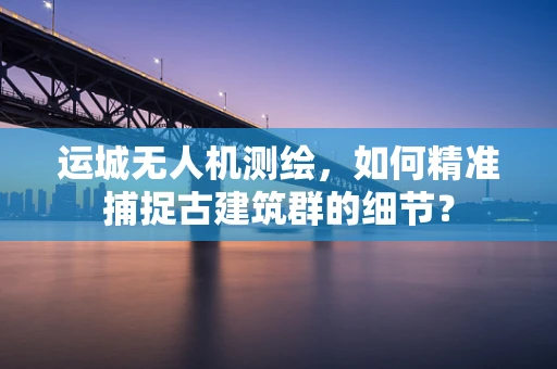 运城无人机测绘，如何精准捕捉古建筑群的细节？