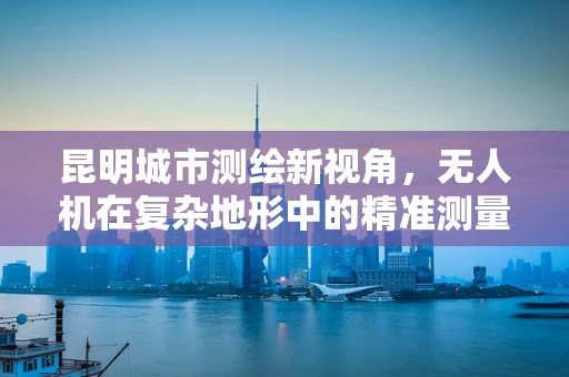 昆明城市测绘新视角，无人机在复杂地形中的精准测量挑战