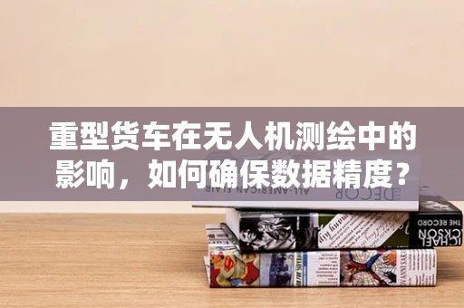重型货车在无人机测绘中的影响，如何确保数据精度？