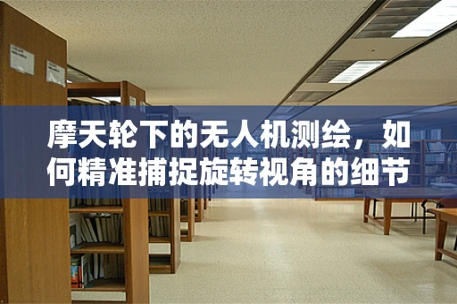 摩天轮下的无人机测绘，如何精准捕捉旋转视角的细节？