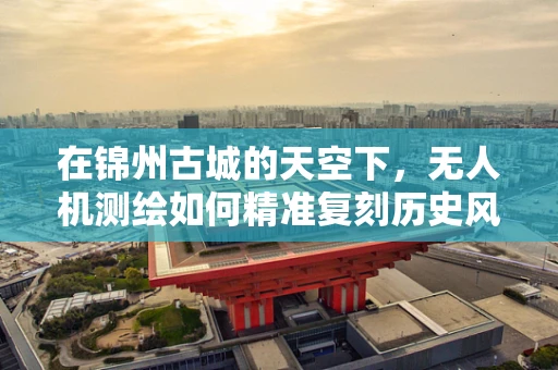 在锦州古城的天空下，无人机测绘如何精准复刻历史风貌？