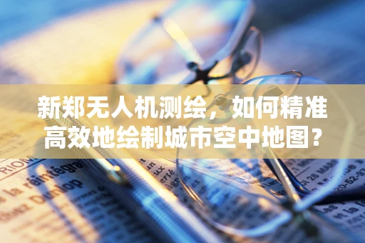 新郑无人机测绘，如何精准高效地绘制城市空中地图？