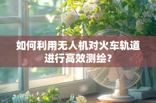 如何利用无人机对火车轨道进行高效测绘？