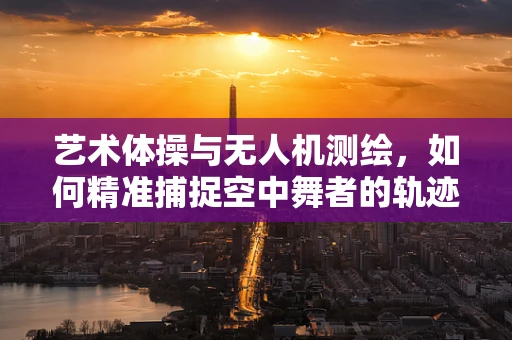 艺术体操与无人机测绘，如何精准捕捉空中舞者的轨迹？