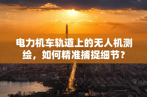 电力机车轨道上的无人机测绘，如何精准捕捉细节？
