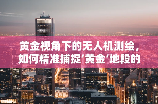 黄金视角下的无人机测绘，如何精准捕捉‘黄金’地段的细节？
