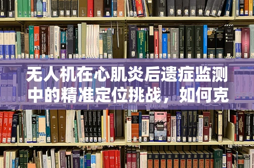 无人机在心肌炎后遗症监测中的精准定位挑战，如何克服？
