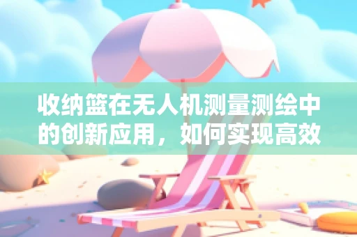 收纳篮在无人机测量测绘中的创新应用，如何实现高效携带与安全存放？