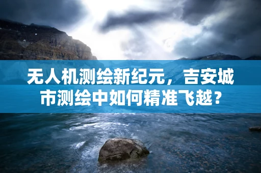 无人机测绘新纪元，吉安城市测绘中如何精准飞越？